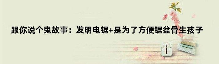 跟你说个鬼故事：发明电锯 是为了方便锯盆骨生孩子