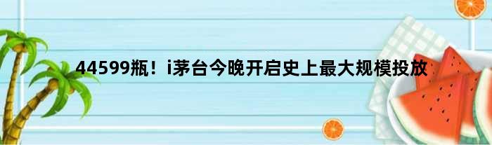 44599瓶！i茅台今晚开启史上更大规模投放