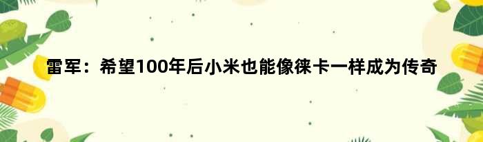 雷军：希望100年后小米也能像徕卡一样成为传奇