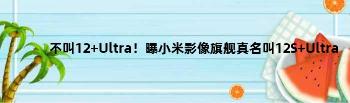 不叫12 Ultra！曝小米影像旗舰真名叫12S Ultra