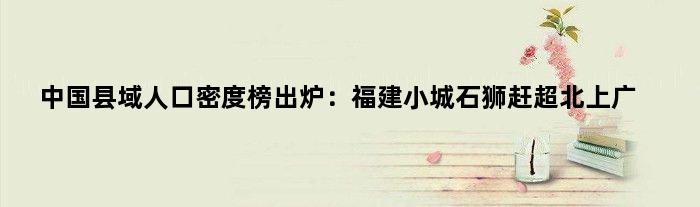 中国县域人口密度榜出炉：福建小城石狮赶超北上广