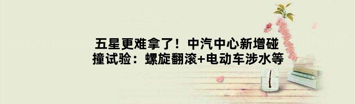 五星更难拿了！中汽中心新增碰撞试验：螺旋翻滚 电动车涉水等