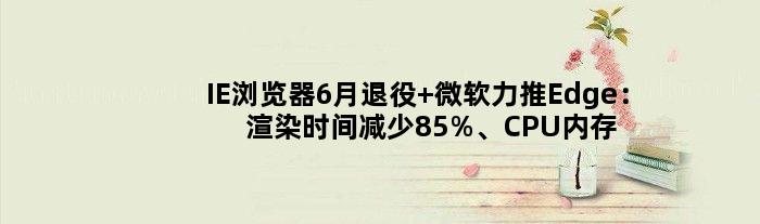 IE浏览器6月退役 微软力推Edge：渲染时间减少85%、CPU内存占用大降