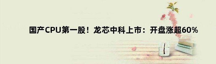 国产CPU股！龙芯中科上市：开盘涨超60%