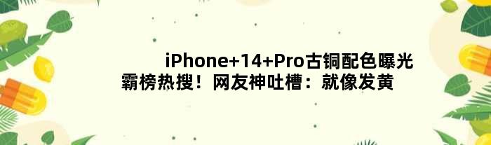 iPhone 14 Pro古铜配色曝光霸榜热搜！网友神吐槽：就像发黄的硅胶壳