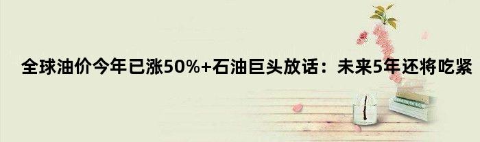 全球油价今年已涨50% 石油巨头放话：未来5年还将吃紧