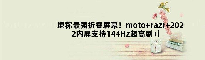 堪称最强折叠屏幕！moto razr 2022内屏支持144Hz超高刷 iPhone同尺寸
