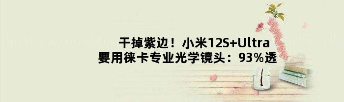 干掉紫边！小米12S Ultra要用徕卡专业光学镜头：93%透光率