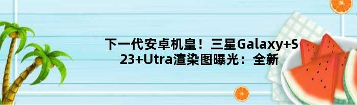 下一代安卓机皇！三星Galaxy S23 Utra渲染图曝光：全新工业设计