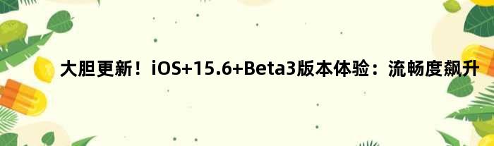 大胆更新！iOS 15.6 Beta3版本体验：流畅度飙升