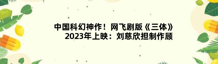 中国科幻神作！网飞剧版《三体》2023年上映：刘慈欣担制作顾问