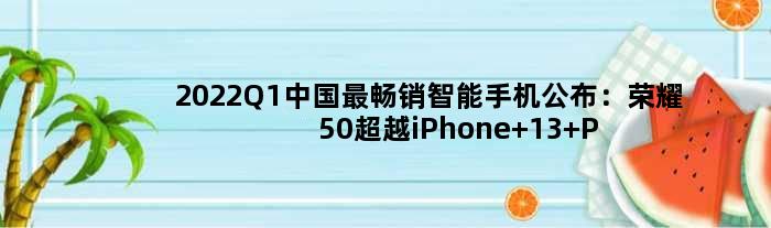 2022Q1中国最畅销智能手机公布：荣耀50超越iPhone 13 Pro Max