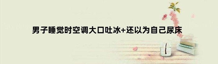 男子睡觉时空调大口吐冰 还以为自己尿床