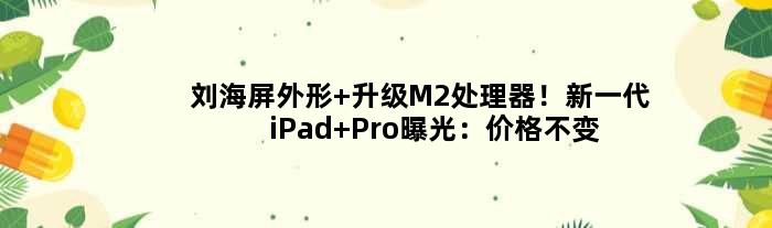 刘海屏外形+升级M2处理器！新一代iPad Pro曝光：价格不变好评
