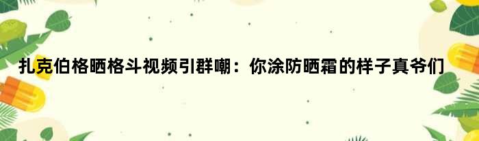 扎克伯格晒格斗视频引群嘲：你涂防晒霜的样子真爷们