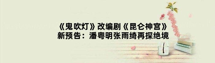 《鬼吹灯》改编剧《昆仑神宫》新预告：潘粤明张雨绮再探绝境