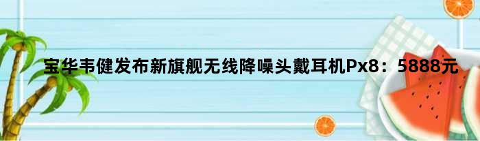 宝华韦健发布新旗舰无线降噪头戴耳机Px8：5888元