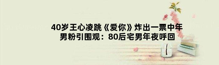 40岁王心凌跳《爱你》炸出一票中年男粉引围观：80后宅男年夜呼回想杀