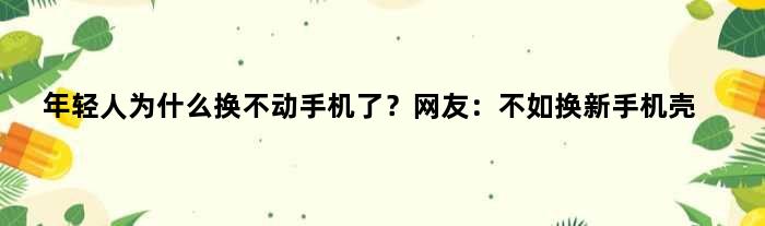 年轻人为什么换不动手机了？网友：不如换新手机壳