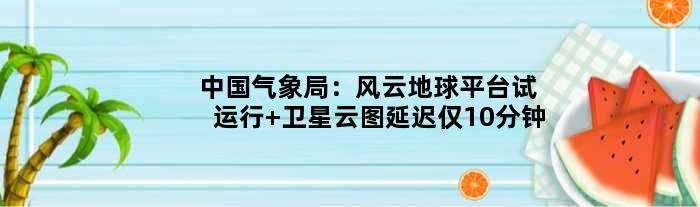 中国气象局：“风云地球”平台试运行 卫星云图延迟仅10分钟