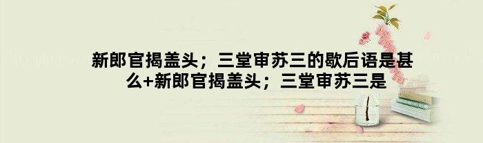 新郎官揭盖头；三堂审苏三的歇后语是甚么 新郎官揭盖头；三堂审苏三是甚么意思