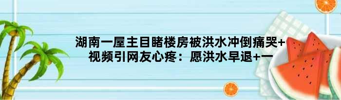湖南一屋主目睹楼房被洪水冲倒痛哭 视频引网友心疼：愿洪水早退 一切平安