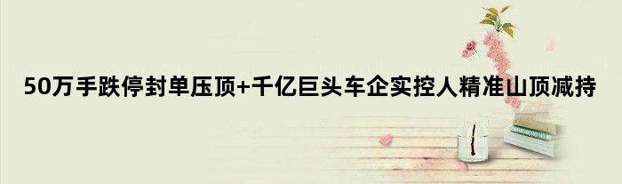 50万手跌停封单压顶 千亿巨头车企实控人精准山顶减持