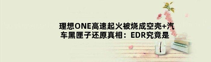 理想ONE高速起火被烧成空壳 “汽车黑匣子”还原真相：EDR究竟是个啥