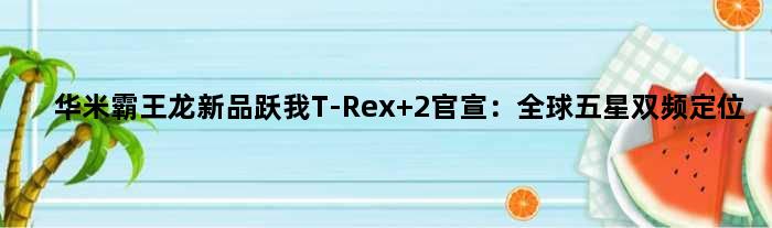 华米“霸王龙”新品跃我T-Rex 2官宣：全球五星双频定位