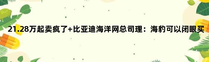 21.28万起卖疯了 比亚迪海洋网总司理：海豹可以“闭眼买”