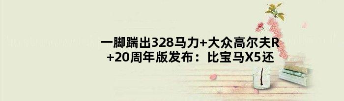 一脚踹出328马力 大众高尔夫R 20周年版发布：比宝马X5还贵！