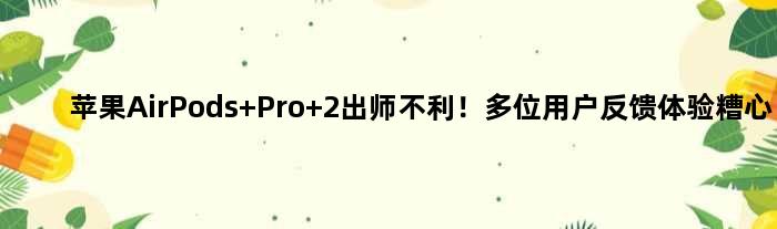 苹果AirPods Pro 2出师不利！多位用户反馈体验糟心