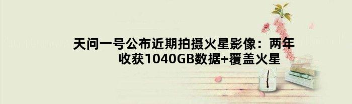 天问一号公布近期拍摄火星影像：两年收获1040GB数据 覆盖火星全球