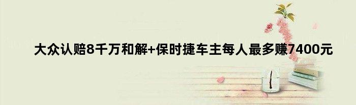 大众认赔8千万和解 保时捷车主每人最多“赚”7400元