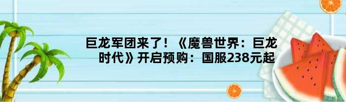 巨龙军团来了！《魔兽世界：巨龙时代》开启预购：国服238元起
