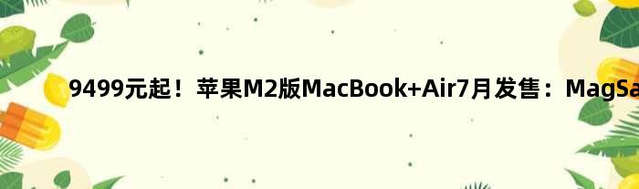 9499元起！苹果M2版MacBook Air7月发售：MagSafe回归