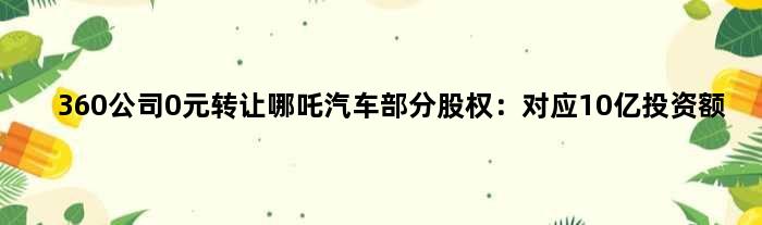 360公司0元转让哪吒汽车部分股权：对应10亿投资额