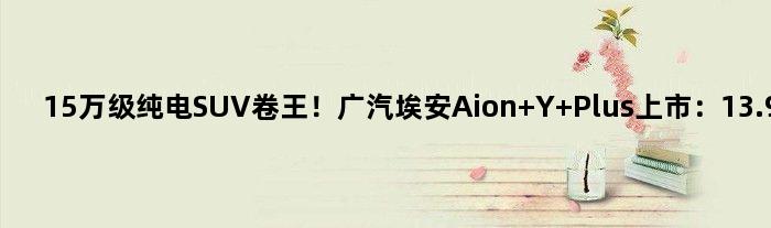 15万级纯电SUV卷王！广汽埃安Aion Y Plus上市：13.98万起