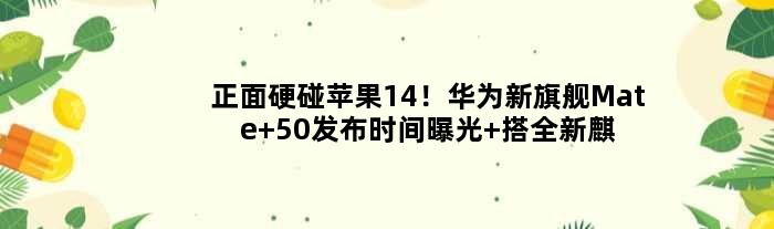 正面硬碰苹果14！华为新旗舰Mate 50发布时间曝光 搭全新麒麟芯