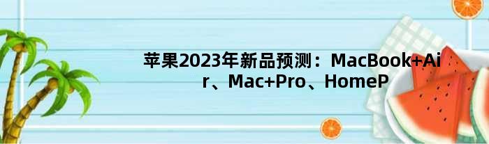苹果2023年新品预测：MacBook Air、Mac Pro、HomePod等有望更新