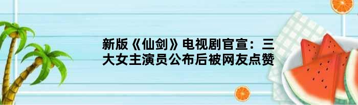 新版《仙剑》电视剧官宣：三大女主演员公布后被网友点赞