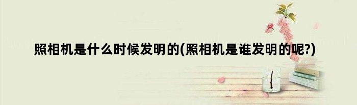 照相机是什么时候发明的(照相机是谁发明的呢?)