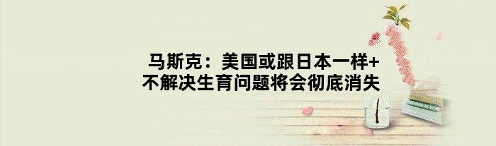 马斯克：美国或跟日本一样 不解决生育问题将会彻底消失