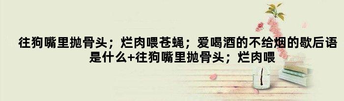 往狗嘴里抛骨头；烂肉喂苍蝇；爱喝酒的不给烟的歇后语是什么 往狗嘴里抛骨头；烂肉喂苍蝇；爱喝酒的不给烟是什么意思