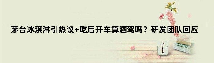 茅台冰淇淋引热议 吃后开车算酒驾吗？研发团队回应
