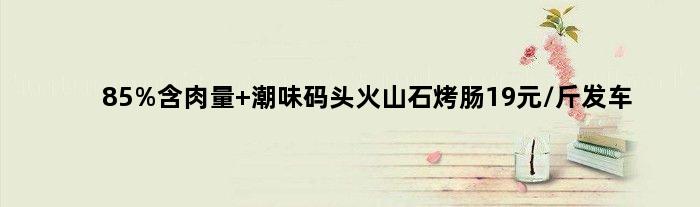 85%含肉量 潮味码头火山石烤肠19元/斤发车