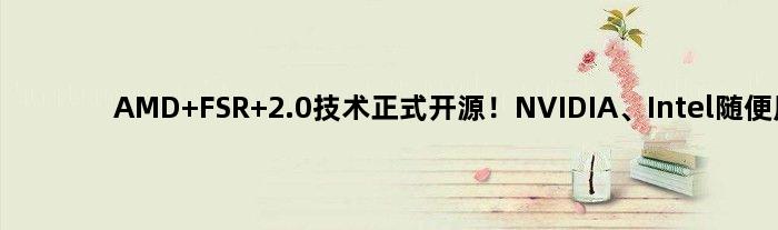AMD FSR 2.0技术正式开源！NVIDIA、Intel随便用