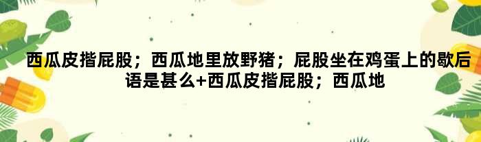 西瓜皮揩屁股；西瓜地里放野猪；屁股坐在鸡蛋上的歇后语是甚么 西瓜皮揩屁股；西瓜地里放野猪；屁股坐在鸡蛋上是甚么意思