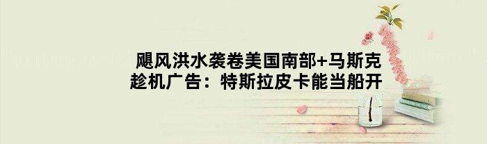飓风洪水袭卷美国南部 马斯克趁机广告：特斯拉皮卡能当船开