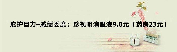 庇护目力 减缓委靡：珍视明滴眼液9.8元（药房23元）